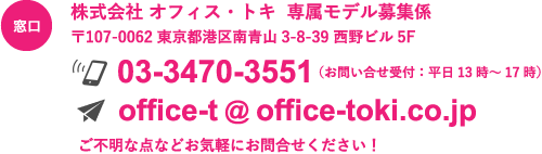 窓口：株式会社 オフィス・トキ  専属モデル募集係 〒107-0062 東京都港区南青山3-8-39 西野ビル5F 03-3470-3551（お問い合せ受付：平日13時～17時） office-t@office-toki.co.jp